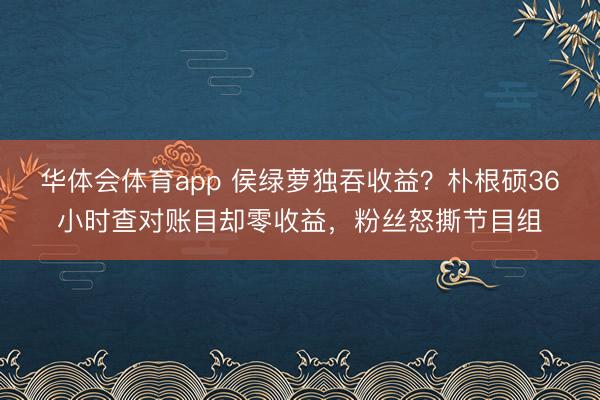 华体会体育app 侯绿萝独吞收益？朴根硕36小时查对账目却零收益，粉丝怒撕节目组