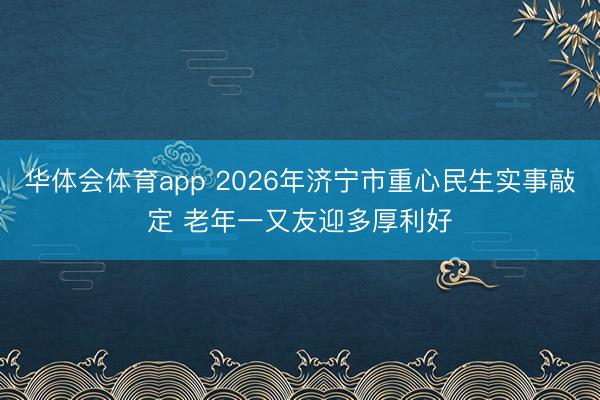 华体会体育app 2026年济宁市重心民生实事敲定 老年一又友迎多厚利好