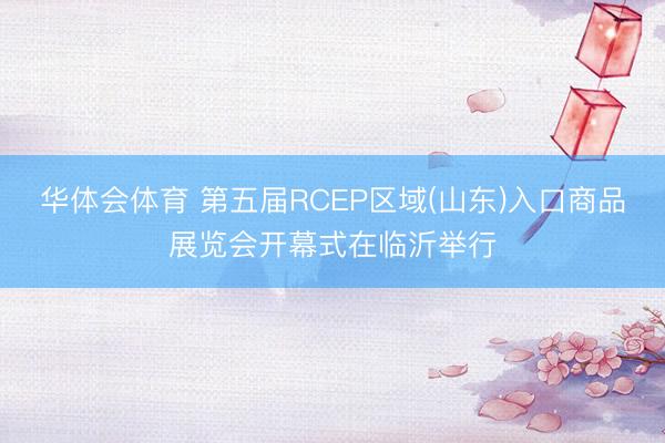 华体会体育 第五届RCEP区域(山东)入口商品展览会开幕式在临沂举行