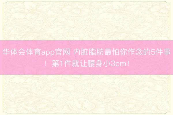 华体会体育app官网 内脏脂肪最怕你作念的5件事！第1件就让腰身小3cm！