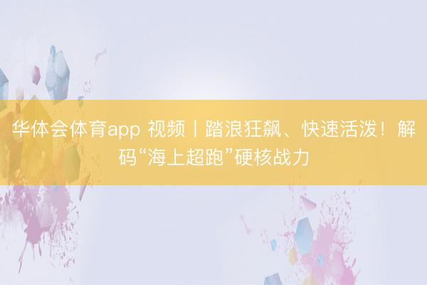 华体会体育app 视频丨踏浪狂飙、快速活泼！解码“海上超跑”硬核战力