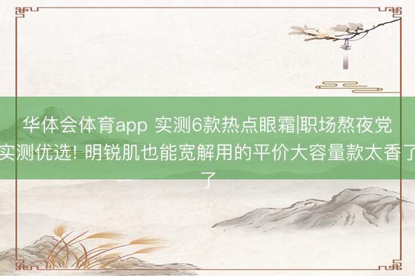 华体会体育app 实测6款热点眼霜|职场熬夜党实测优选! 明锐肌也能宽解用的平价大容量款太香了