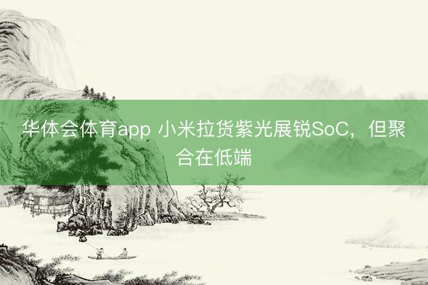 华体会体育app 小米拉货紫光展锐SoC，但聚合在低端