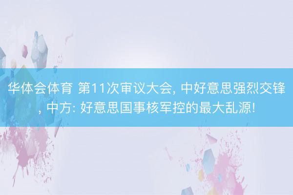 华体会体育 第11次审议大会， 中好意思强烈交锋， 中方: 好意思国事核军控的最大乱源!