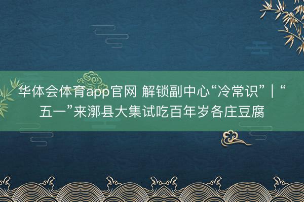华体会体育app官网 解锁副中心“冷常识”｜“五一”来漷县大集试吃百年岁各庄豆腐