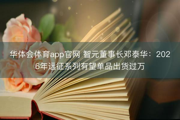 华体会体育app官网 智元董事长邓泰华：2026年远征系列有望单品出货过万