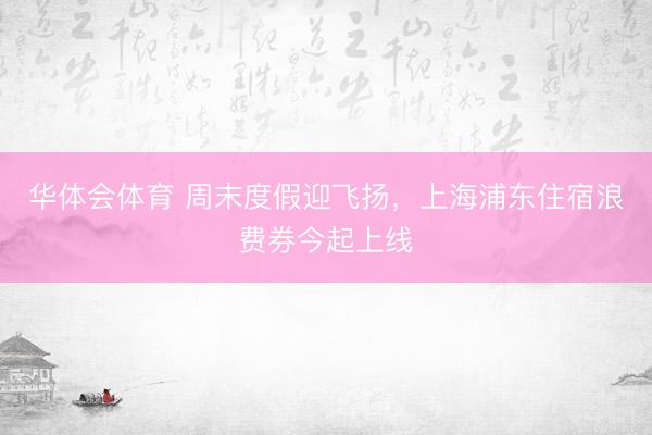 华体会体育 周末度假迎飞扬，上海浦东住宿浪费券今起上线