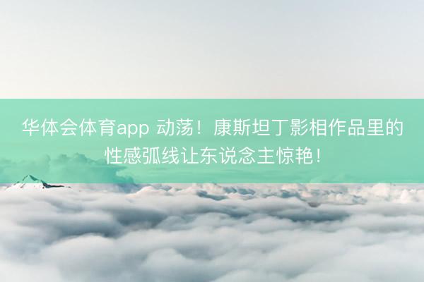 华体会体育app 动荡！康斯坦丁影相作品里的性感弧线让东说念主惊艳！
