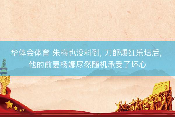 华体会体育 朱梅也没料到, 刀郎爆红乐坛后, 他的前妻杨娜尽然随机承受了坏心