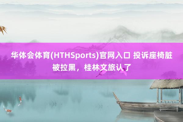 华体会体育(HTHSports)官网入口 投诉座椅脏被拉黑，桂林文旅认了