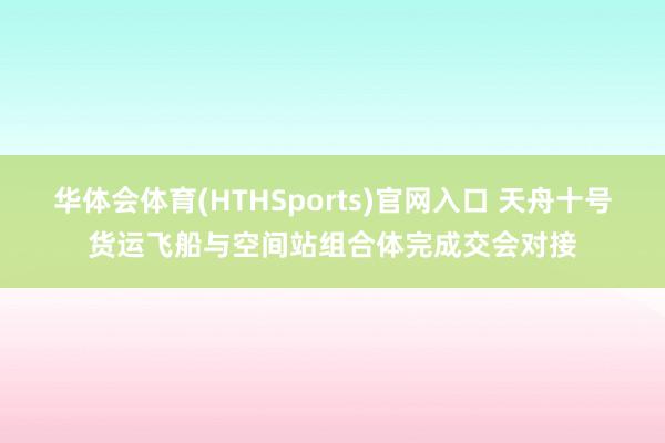 华体会体育(HTHSports)官网入口 天舟十号货运飞船与空间站组合体完成交会对接