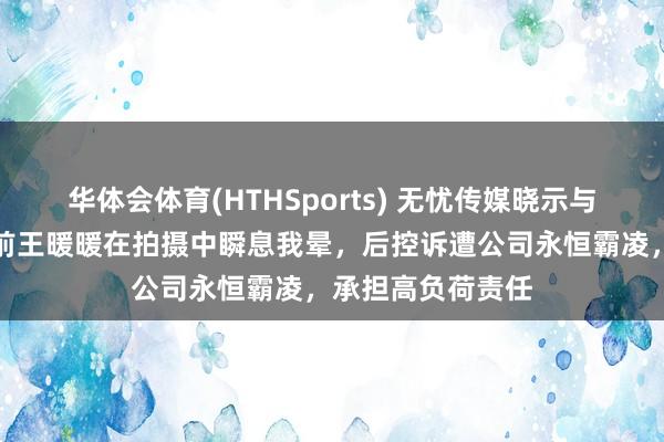 华体会体育(HTHSports) 无忧传媒晓示与王暖暖解约！此前王暖暖在拍摄中瞬息我晕，后控诉遭公司永恒霸凌，承担高负荷责任