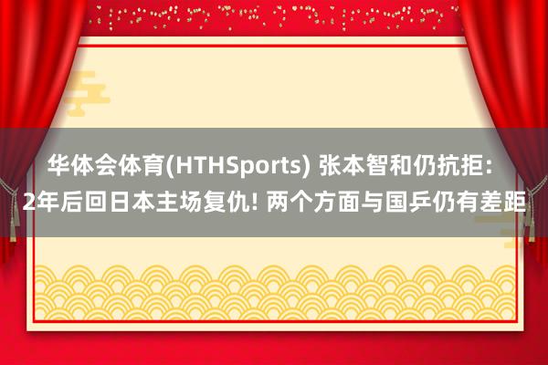 华体会体育(HTHSports) 张本智和仍抗拒: 2年后回日本主场复仇! 两个方面与国乒仍有差距