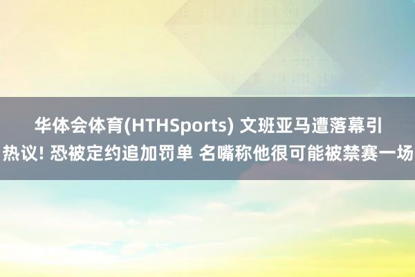 华体会体育(HTHSports) 文班亚马遭落幕引热议! 恐被定约追加罚单 名嘴称他很可能被禁赛一场