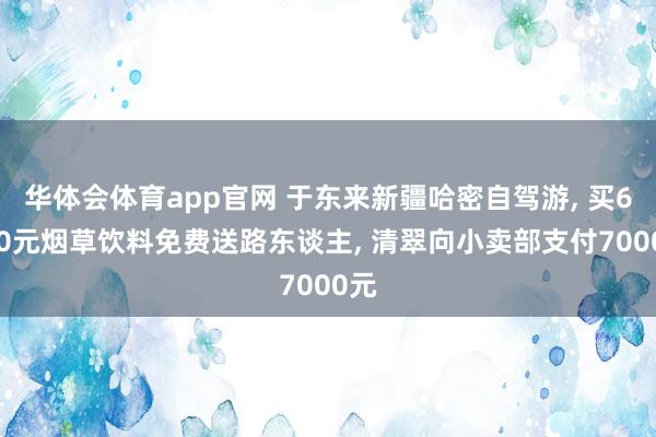 华体会体育app官网 于东来新疆哈密自驾游， 买6710元烟草饮料免费送路东谈主， 清翠向小卖部支付7000元