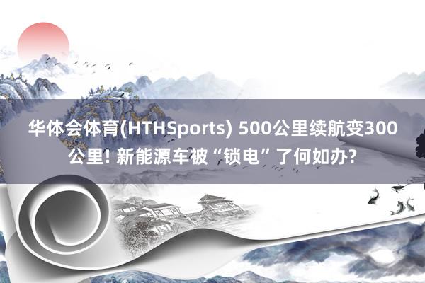 华体会体育(HTHSports) 500公里续航变300公里! 新能源车被“锁电”了何如办?