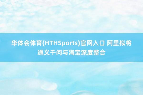 华体会体育(HTHSports)官网入口 阿里拟将通义千问与淘宝深度整合