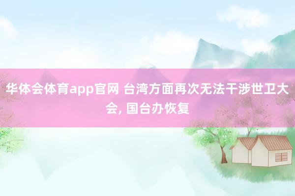 华体会体育app官网 台湾方面再次无法干涉世卫大会， 国台办恢复