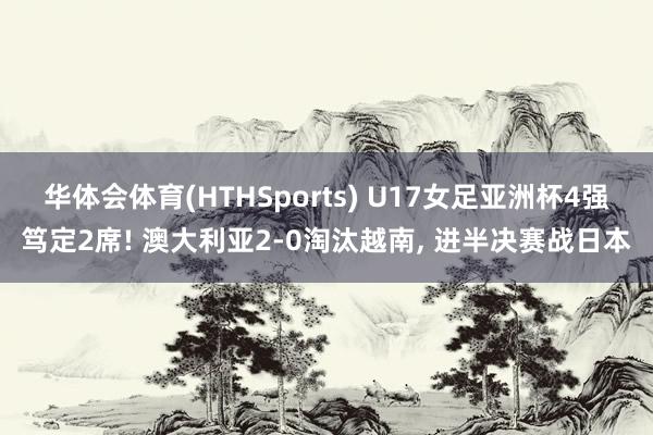 华体会体育(HTHSports) U17女足亚洲杯4强笃定2席! 澳大利亚2-0淘汰越南， 进半决赛战日本
