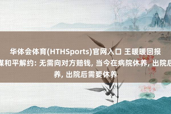 华体会体育(HTHSports)官网入口 王暖暖回报与无忧传媒和平解约: 无需向对方赔钱， 当今在病院休养， 出院后需要休养