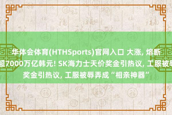 华体会体育(HTHSports)官网入口 大涨， 熔断! 韩股市总市值首超7000万亿韩元! SK海力士天价奖金引热议， 工服被辱弄成“相亲神器”