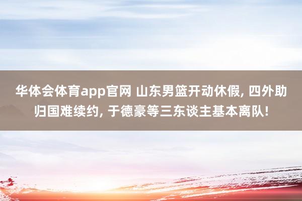 华体会体育app官网 山东男篮开动休假， 四外助归国难续约， 于德豪等三东谈主基本离队!