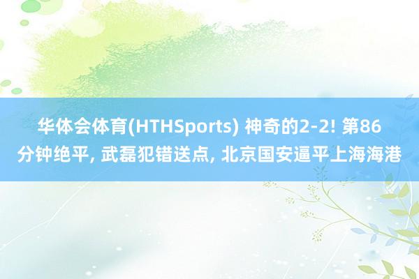 华体会体育(HTHSports) 神奇的2-2! 第86分钟绝平， 武磊犯错送点， 北京国安逼平上海海港