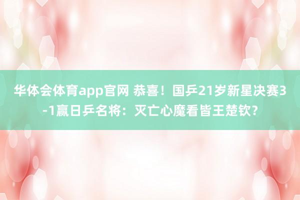 华体会体育app官网 恭喜！国乒21岁新星决赛3-1赢日乒名将：灭亡心魔看皆王楚钦？