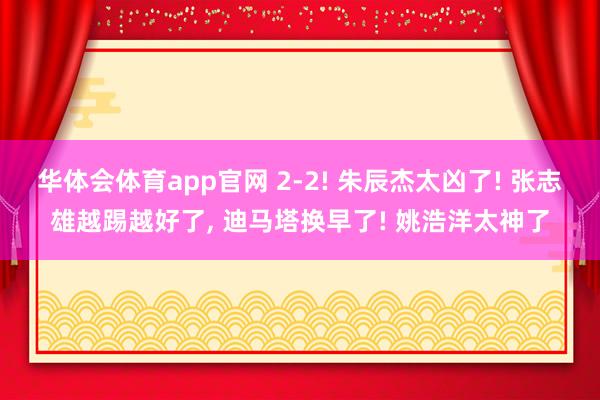 华体会体育app官网 2-2! 朱辰杰太凶了! 张志雄越踢越好了， 迪马塔换早了! 姚浩洋太神了