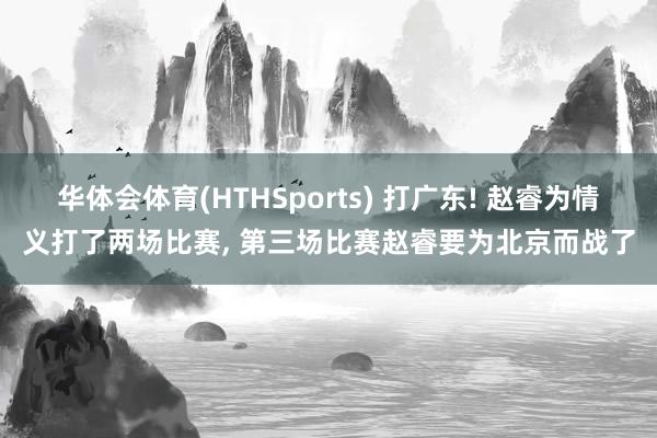 华体会体育(HTHSports) 打广东! 赵睿为情义打了两场比赛， 第三场比赛赵睿要为北京而战了