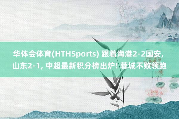 华体会体育(HTHSports) 跟着海港2-2国安， 山东2-1， 中超最新积分榜出炉! 蓉城不败领跑