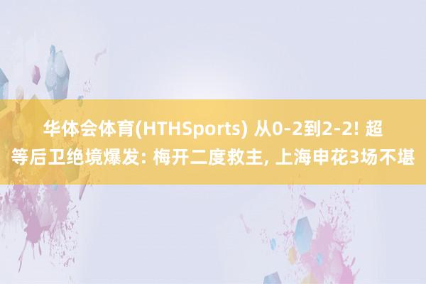 华体会体育(HTHSports) 从0-2到2-2! 超等后卫绝境爆发: 梅开二度救主， 上海申花3场不堪