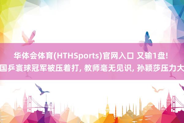 华体会体育(HTHSports)官网入口 又输1盘! 国乒寰球冠军被压着打， 教师毫无见识， 孙颖莎压力大