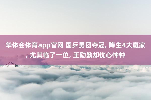 华体会体育app官网 国乒男团夺冠， 降生4大赢家， 尤其临了一位， 王励勤却忧心忡忡