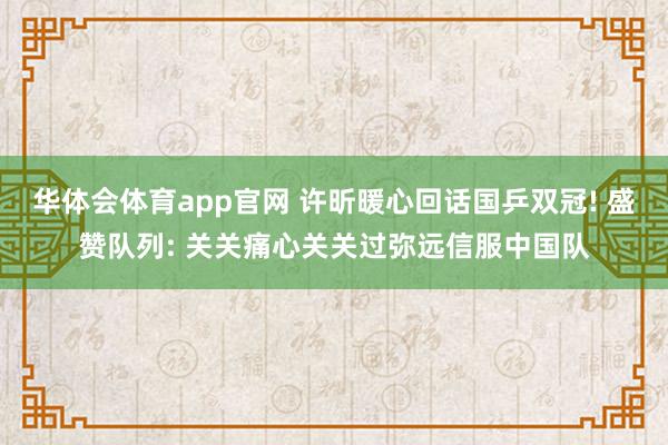 华体会体育app官网 许昕暖心回话国乒双冠! 盛赞队列: 关关痛心关关过弥远信服中国队