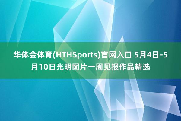 华体会体育(HTHSports)官网入口 5月4日-5月10日光明图片一周见报作品精选
