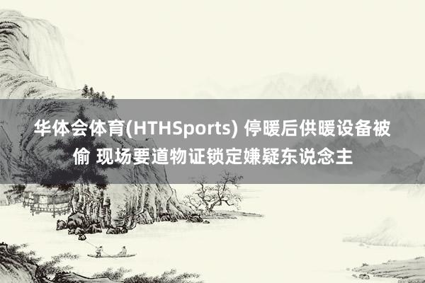 华体会体育(HTHSports) 停暖后供暖设备被偷 现场要道物证锁定嫌疑东说念主