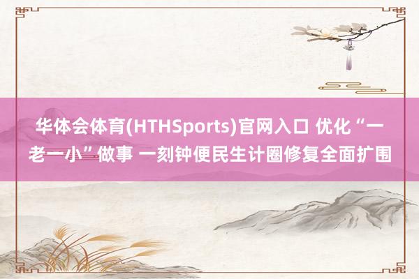 华体会体育(HTHSports)官网入口 优化“一老一小”做事 一刻钟便民生计圈修复全面扩围