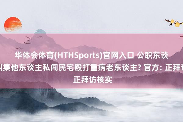 华体会体育(HTHSports)官网入口 公职东谈主员纠集他东谈主私闯民宅殴打重病老东谈主? 官方: 正拜访核实
