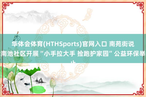 华体会体育(HTHSports)官网入口 南苑街说念南池社区开展“小手拉大手 捡跑护家园”公益环保举止