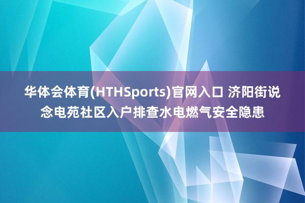 华体会体育(HTHSports)官网入口 济阳街说念电苑社区入户排查水电燃气安全隐患