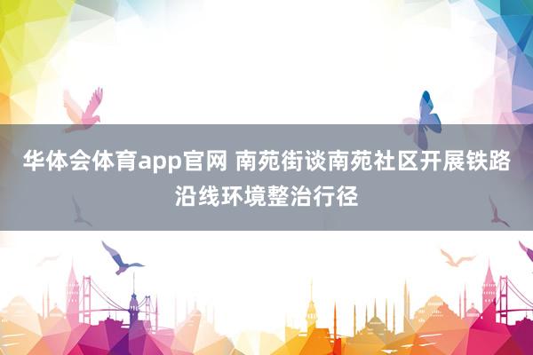 华体会体育app官网 南苑街谈南苑社区开展铁路沿线环境整治行径