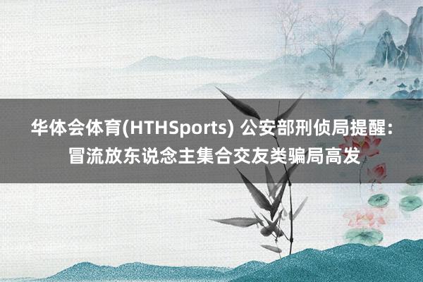华体会体育(HTHSports) 公安部刑侦局提醒: 冒流放东说念主集合交友类骗局高发