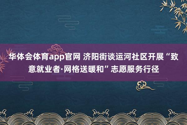 华体会体育app官网 济阳街谈运河社区开展“致意就业者·网格送暖和”志愿服务行径
