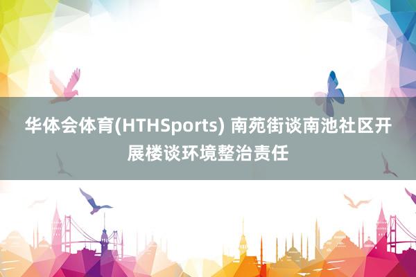 华体会体育(HTHSports) 南苑街谈南池社区开展楼谈环境整治责任