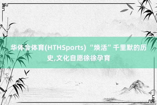 华体会体育(HTHSports) “焕活”千里默的历史，文化自愿徐徐孕育