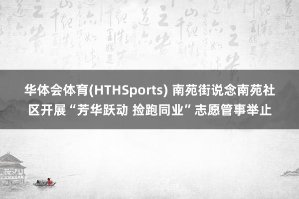 华体会体育(HTHSports) 南苑街说念南苑社区开展“芳华跃动 捡跑同业”志愿管事举止