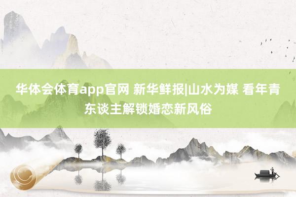华体会体育app官网 新华鲜报|山水为媒 看年青东谈主解锁婚恋新风俗