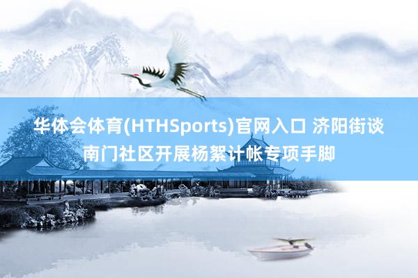 华体会体育(HTHSports)官网入口 济阳街谈南门社区开展杨絮计帐专项手脚