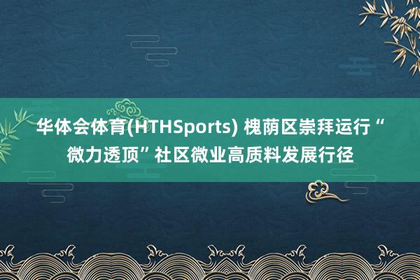 华体会体育(HTHSports) 槐荫区崇拜运行“微力透顶”社区微业高质料发展行径
